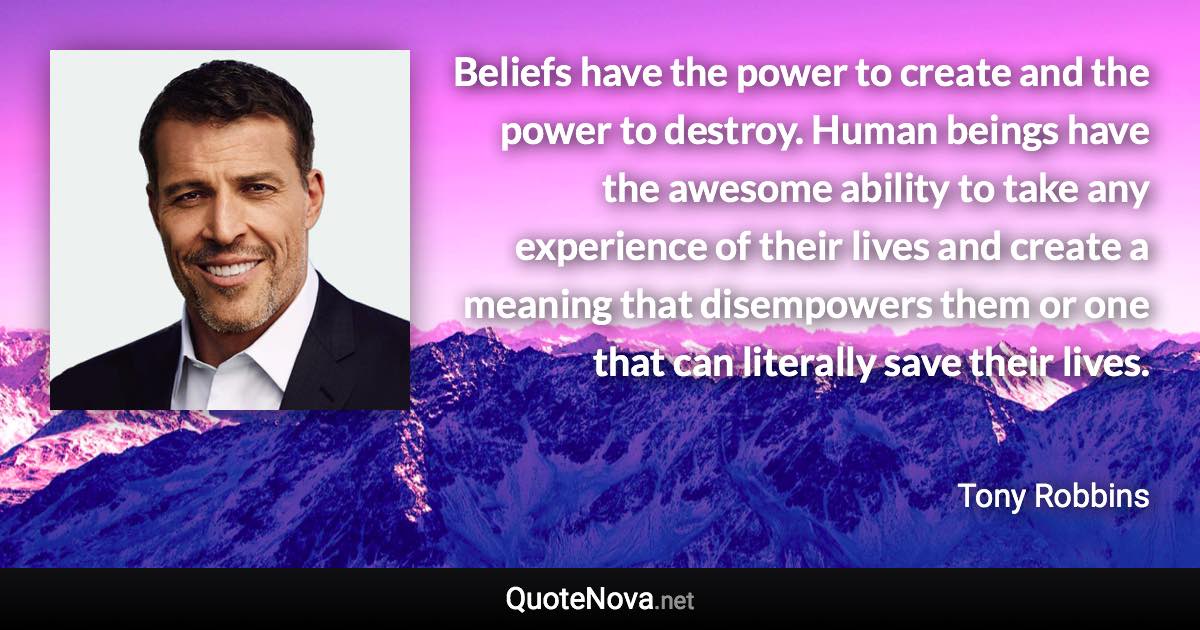 Beliefs have the power to create and the power to destroy. Human beings have the awesome ability to take any experience of their lives and create a meaning that disempowers them or one that can literally save their lives. - Tony Robbins quote