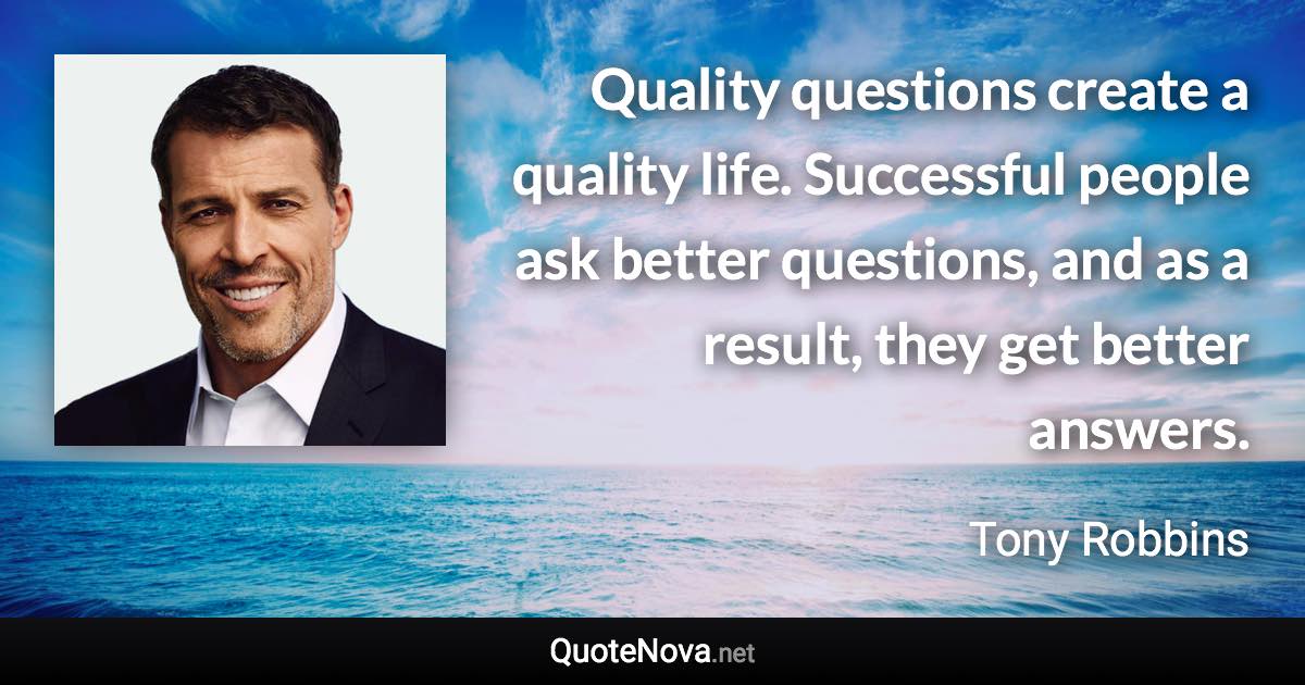 Quality questions create a quality life. Successful people ask better questions, and as a result, they get better answers. - Tony Robbins quote