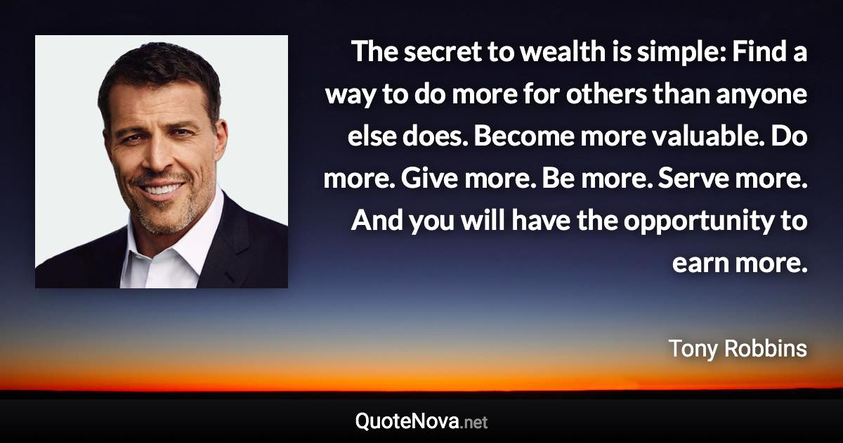 The secret to wealth is simple: Find a way to do more for others than anyone else does. Become more valuable. Do more. Give more. Be more. Serve more. And you will have the opportunity to earn more. - Tony Robbins quote