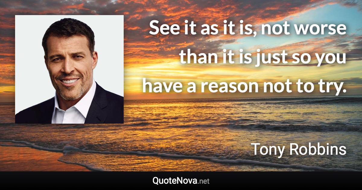 See it as it is, not worse than it is just so you have a reason not to try. - Tony Robbins quote