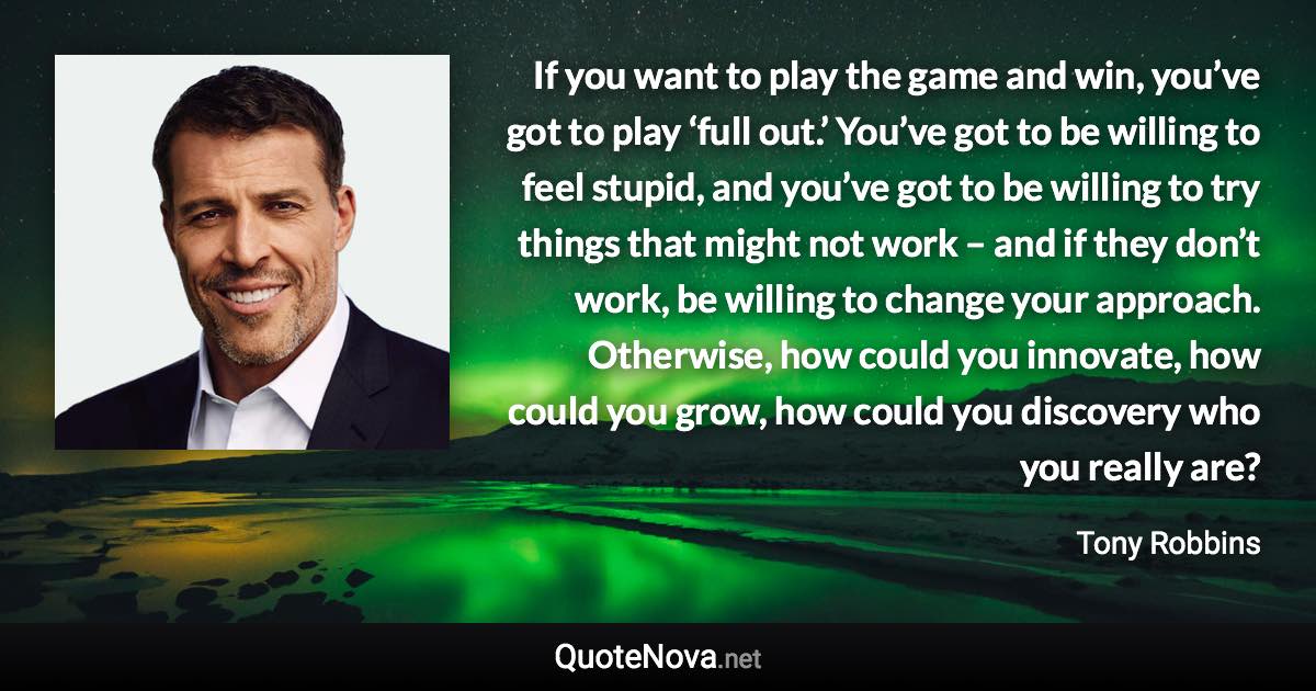 If you want to play the game and win, you’ve got to play ‘full out.’ You’ve got to be willing to feel stupid, and you’ve got to be willing to try things that might not work – and if they don’t work, be willing to change your approach. Otherwise, how could you innovate, how could you grow, how could you discovery who you really are? - Tony Robbins quote
