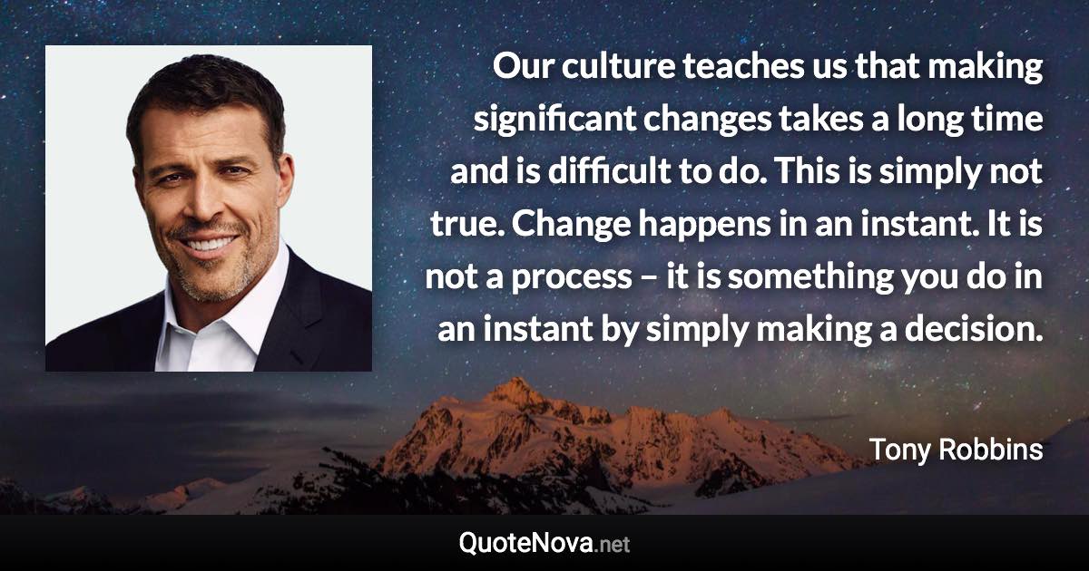 Our culture teaches us that making significant changes takes a long time and is difficult to do. This is simply not true. Change happens in an instant. It is not a process – it is something you do in an instant by simply making a decision. - Tony Robbins quote