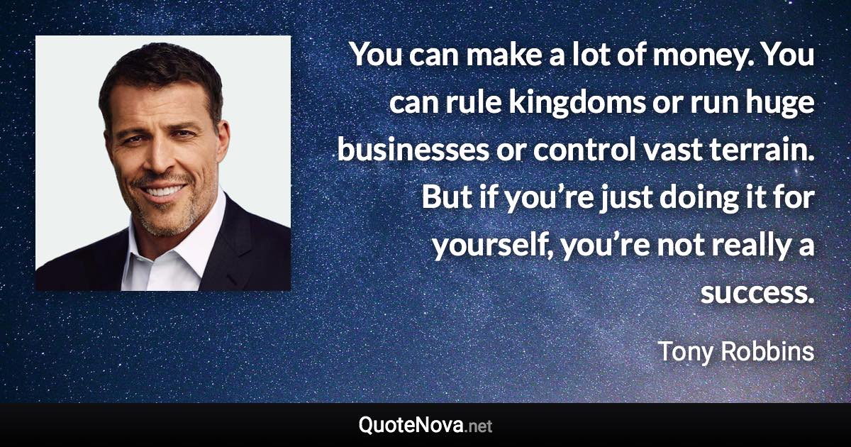 You can make a lot of money. You can rule kingdoms or run huge businesses or control vast terrain. But if you’re just doing it for yourself, you’re not really a success. - Tony Robbins quote