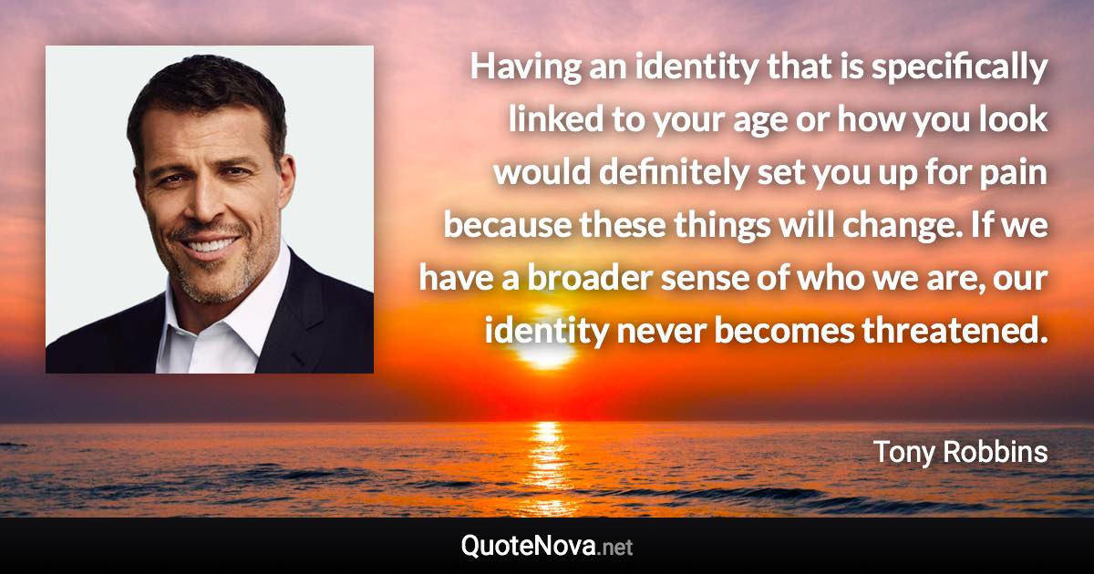 Having an identity that is specifically linked to your age or how you look would definitely set you up for pain because these things will change. If we have a broader sense of who we are, our identity never becomes threatened. - Tony Robbins quote