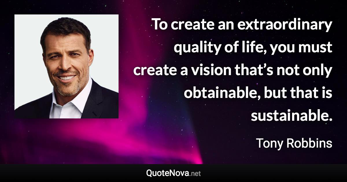 To create an extraordinary quality of life, you must create a vision that’s not only obtainable, but that is sustainable. - Tony Robbins quote