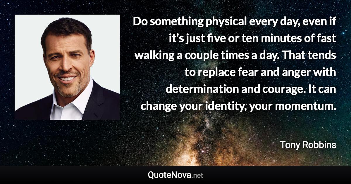 Do something physical every day, even if it’s just five or ten minutes of fast walking a couple times a day. That tends to replace fear and anger with determination and courage. It can change your identity, your momentum. - Tony Robbins quote