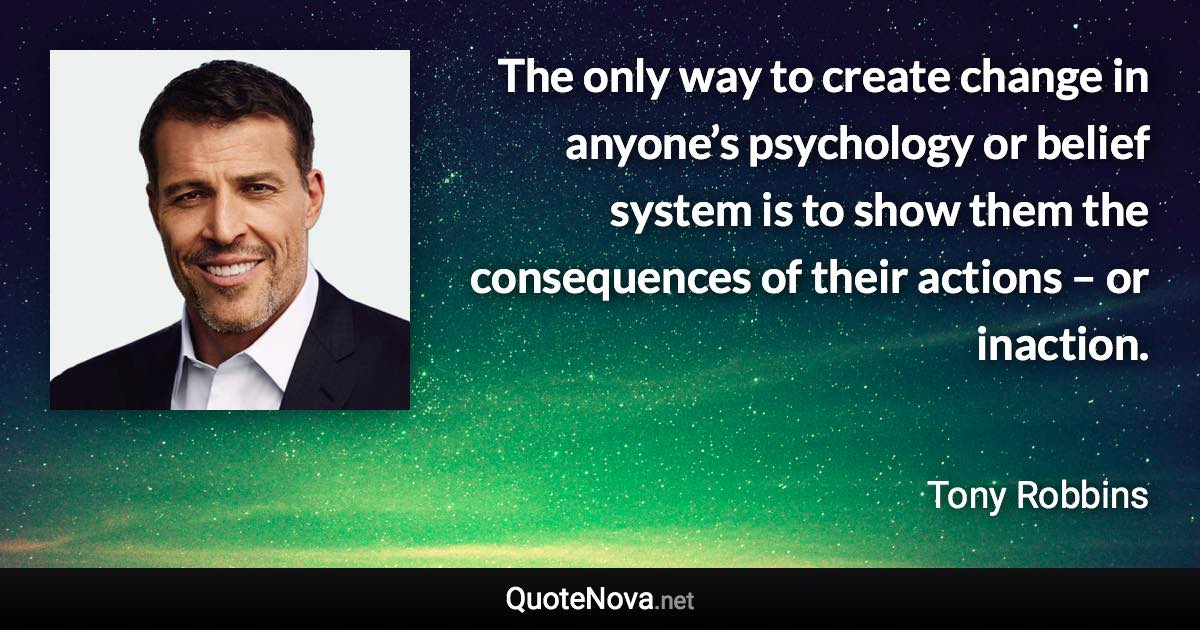 The only way to create change in anyone’s psychology or belief system is to show them the consequences of their actions – or inaction. - Tony Robbins quote