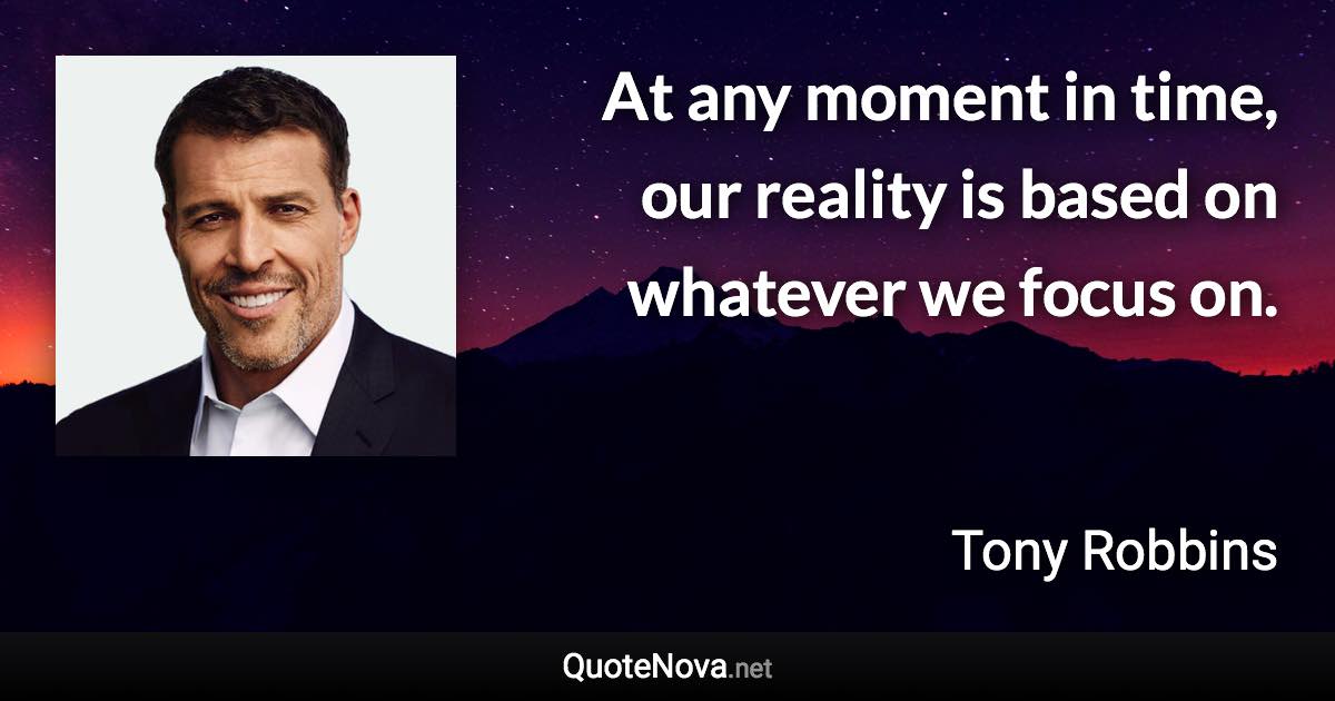 At any moment in time, our reality is based on whatever we focus on. - Tony Robbins quote