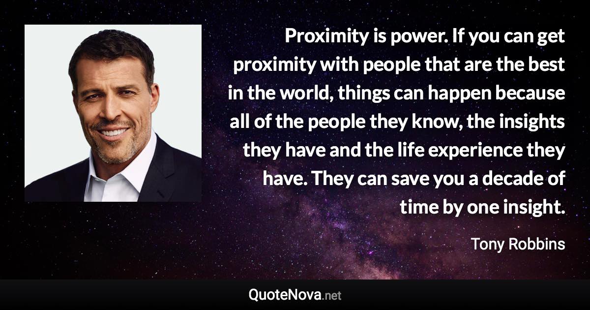 Proximity is power. If you can get proximity with people that are the best in the world, things can happen because all of the people they know, the insights they have and the life experience they have. They can save you a decade of time by one insight. - Tony Robbins quote