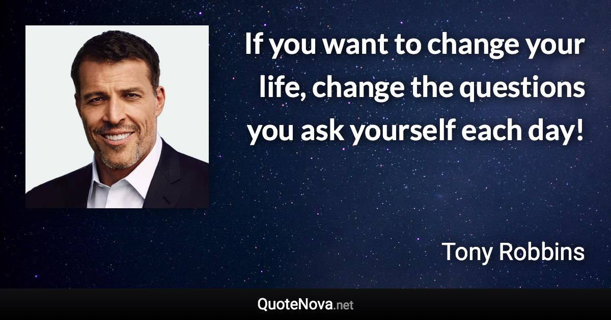 If you want to change your life, change the questions you ask yourself each day! - Tony Robbins quote