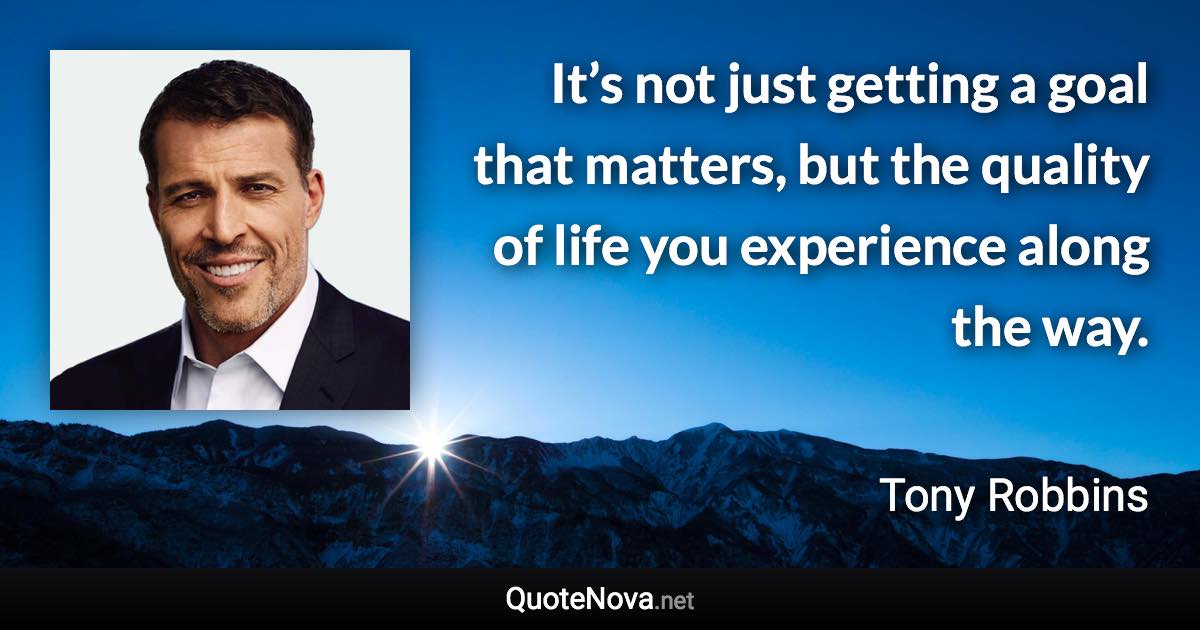 It’s not just getting a goal that matters, but the quality of life you experience along the way. - Tony Robbins quote