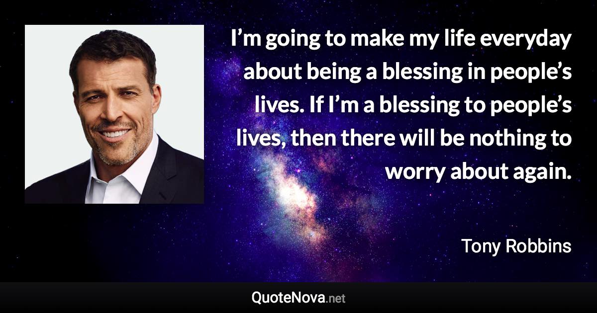 I’m going to make my life everyday about being a blessing in people’s lives. If I’m a blessing to people’s lives, then there will be nothing to worry about again. - Tony Robbins quote