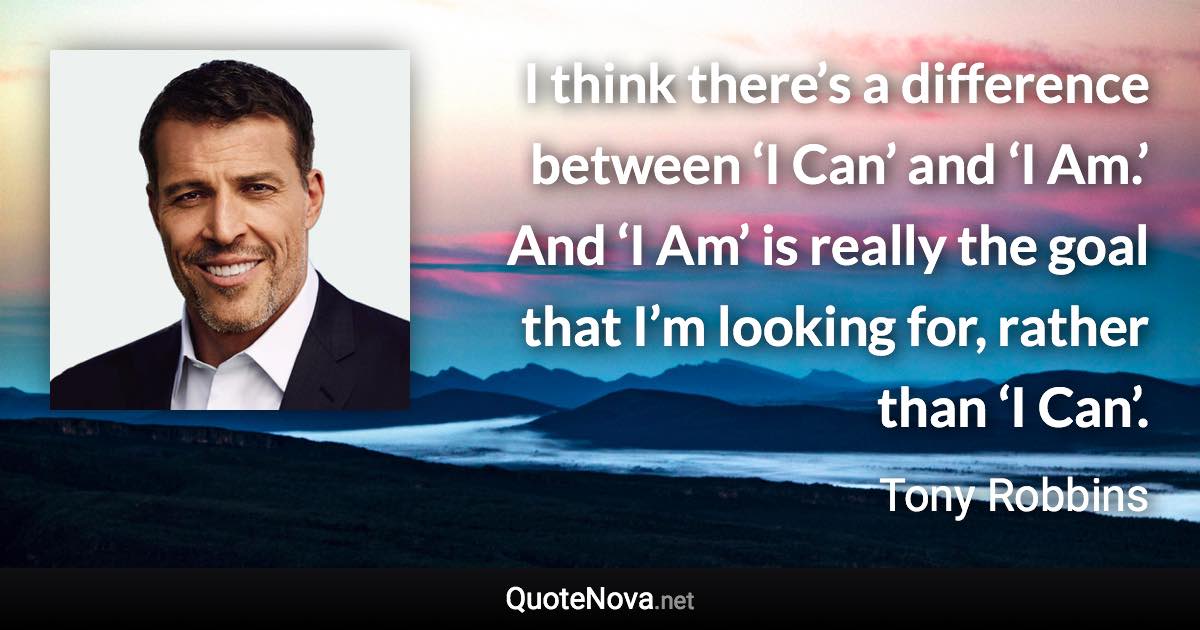 I think there’s a difference between ‘I Can’ and ‘I Am.’ And ‘I Am’ is really the goal that I’m looking for, rather than ‘I Can’. - Tony Robbins quote