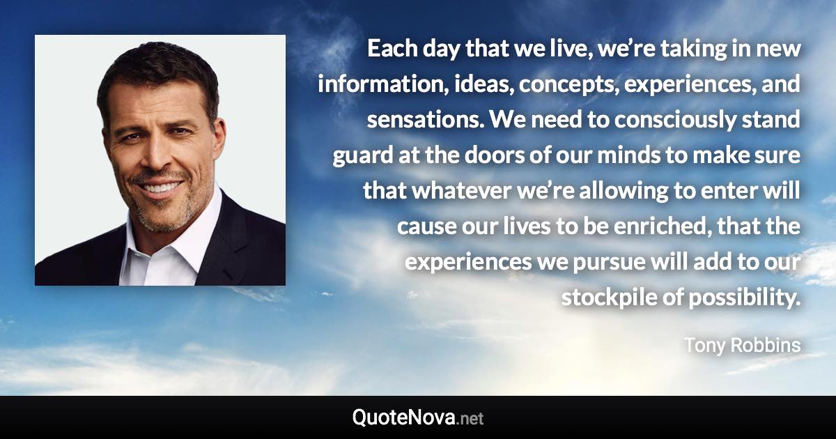 Each day that we live, we’re taking in new information, ideas, concepts, experiences, and sensations. We need to consciously stand guard at the doors of our minds to make sure that whatever we’re allowing to enter will cause our lives to be enriched, that the experiences we pursue will add to our stockpile of possibility. - Tony Robbins quote
