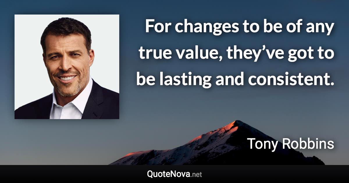 For changes to be of any true value, they’ve got to be lasting and consistent. - Tony Robbins quote