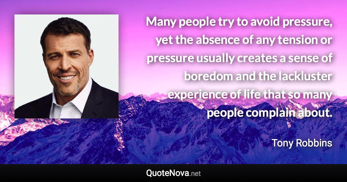 Many people try to avoid pressure, yet the absence of any tension or pressure usually creates a sense of boredom and the lackluster experience of life that so many people complain about. - Tony Robbins quote