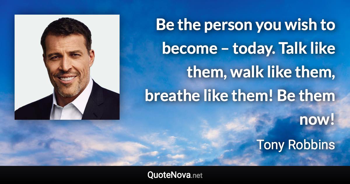 Be the person you wish to become – today. Talk like them, walk like them, breathe like them! Be them now! - Tony Robbins quote