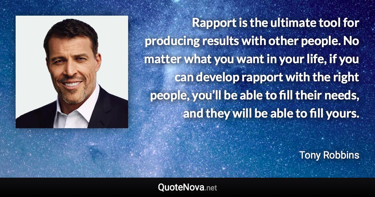 Rapport is the ultimate tool for producing results with other people. No matter what you want in your life, if you can develop rapport with the right people, you’ll be able to fill their needs, and they will be able to fill yours. - Tony Robbins quote