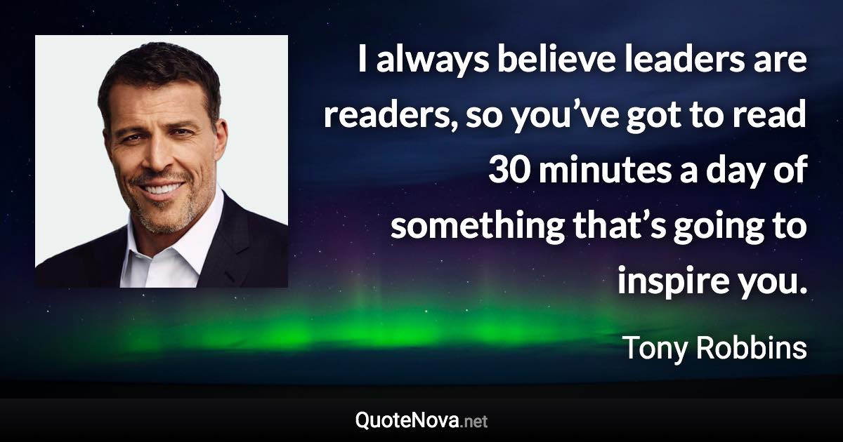 I always believe leaders are readers, so you’ve got to read 30 minutes a day of something that’s going to inspire you. - Tony Robbins quote