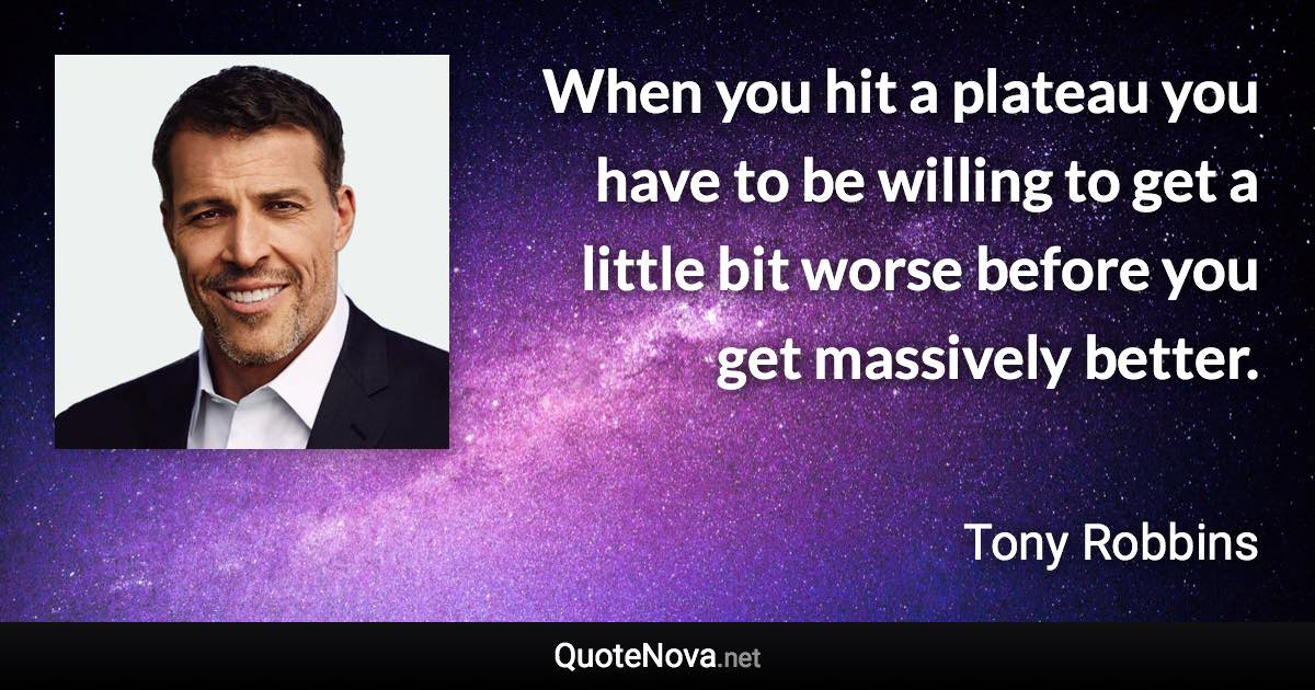When you hit a plateau you have to be willing to get a little bit worse before you get massively better. - Tony Robbins quote