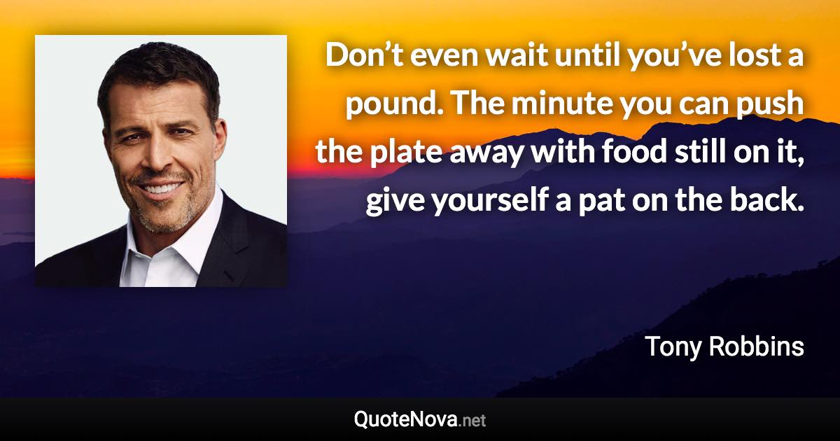 Don’t even wait until you’ve lost a pound. The minute you can push the plate away with food still on it, give yourself a pat on the back. - Tony Robbins quote