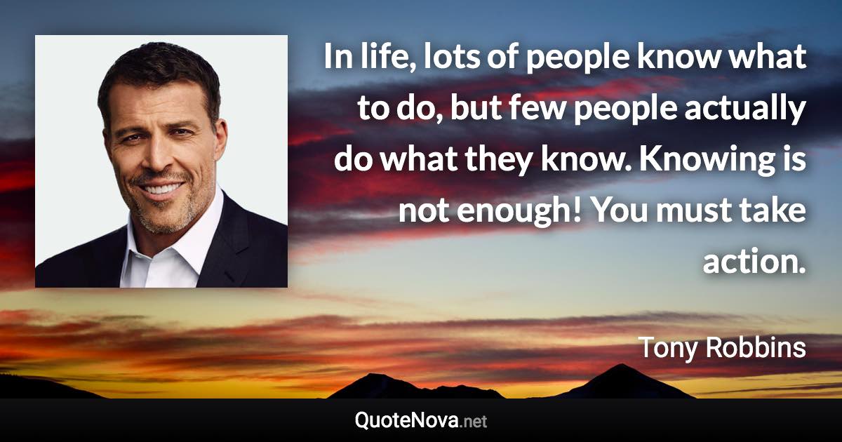 In life, lots of people know what to do, but few people actually do what they know. Knowing is not enough! You must take action. - Tony Robbins quote