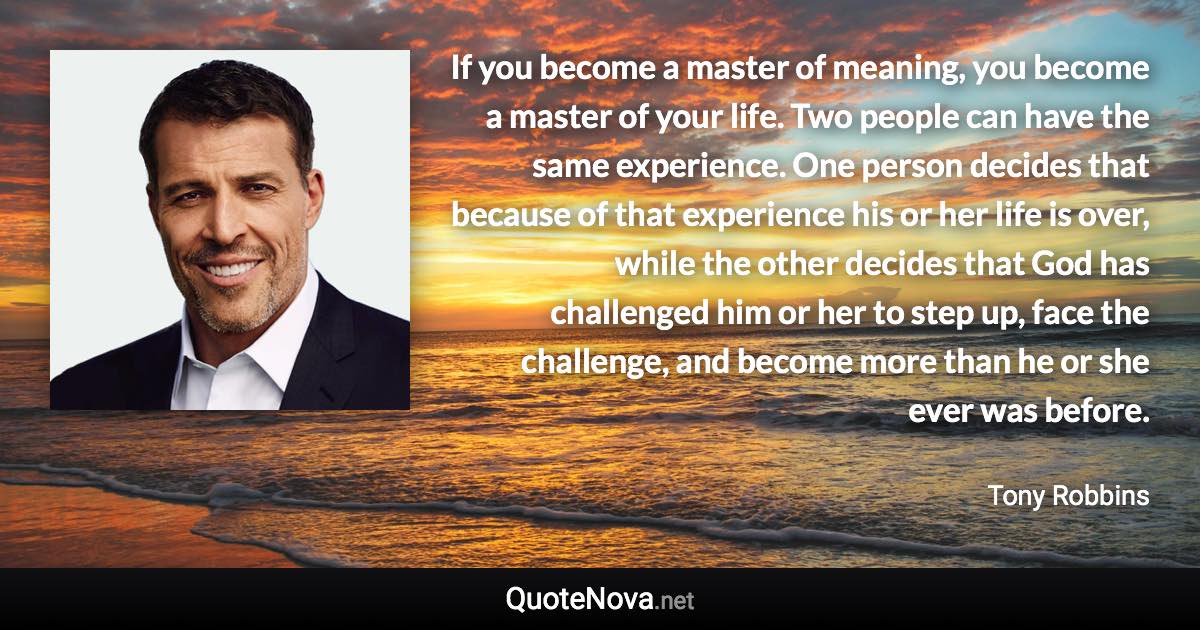 If you become a master of meaning, you become a master of your life. Two people can have the same experience. One person decides that because of that experience his or her life is over, while the other decides that God has challenged him or her to step up, face the challenge, and become more than he or she ever was before. - Tony Robbins quote