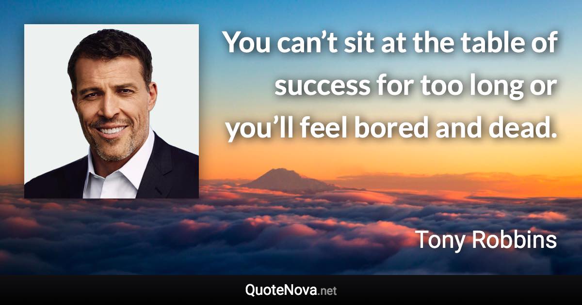 You can’t sit at the table of success for too long or you’ll feel bored and dead. - Tony Robbins quote
