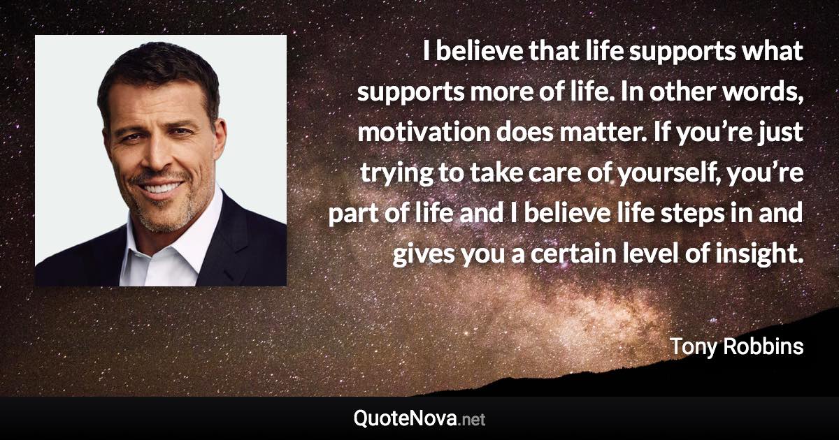 I believe that life supports what supports more of life. In other words, motivation does matter. If you’re just trying to take care of yourself, you’re part of life and I believe life steps in and gives you a certain level of insight. - Tony Robbins quote