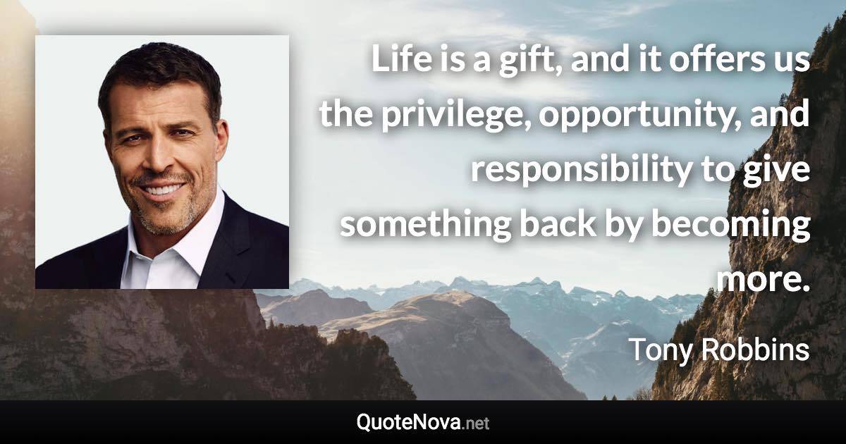 Life is a gift, and it offers us the privilege, opportunity, and responsibility to give something back by becoming more. - Tony Robbins quote