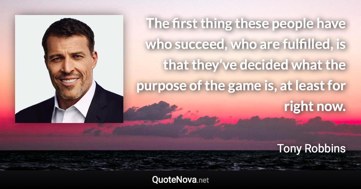 The first thing these people have who succeed, who are fulfilled, is that they’ve decided what the purpose of the game is, at least for right now. - Tony Robbins quote