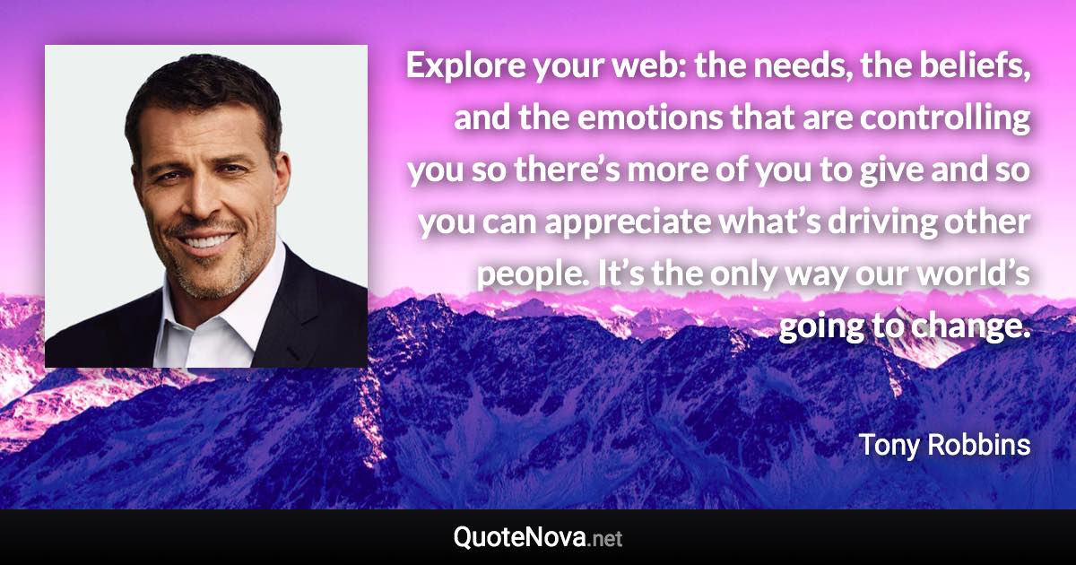 Explore your web: the needs, the beliefs, and the emotions that are controlling you so there’s more of you to give and so you can appreciate what’s driving other people. It’s the only way our world’s going to change. - Tony Robbins quote