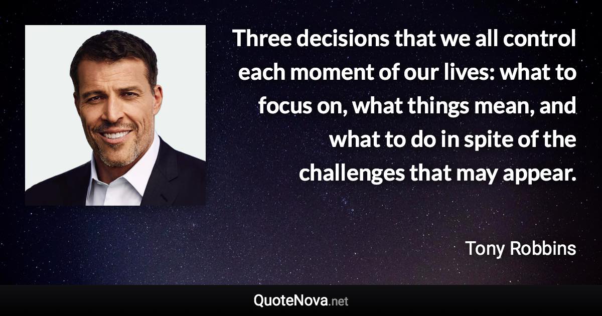 Three decisions that we all control each moment of our lives: what to focus on, what things mean, and what to do in spite of the challenges that may appear. - Tony Robbins quote