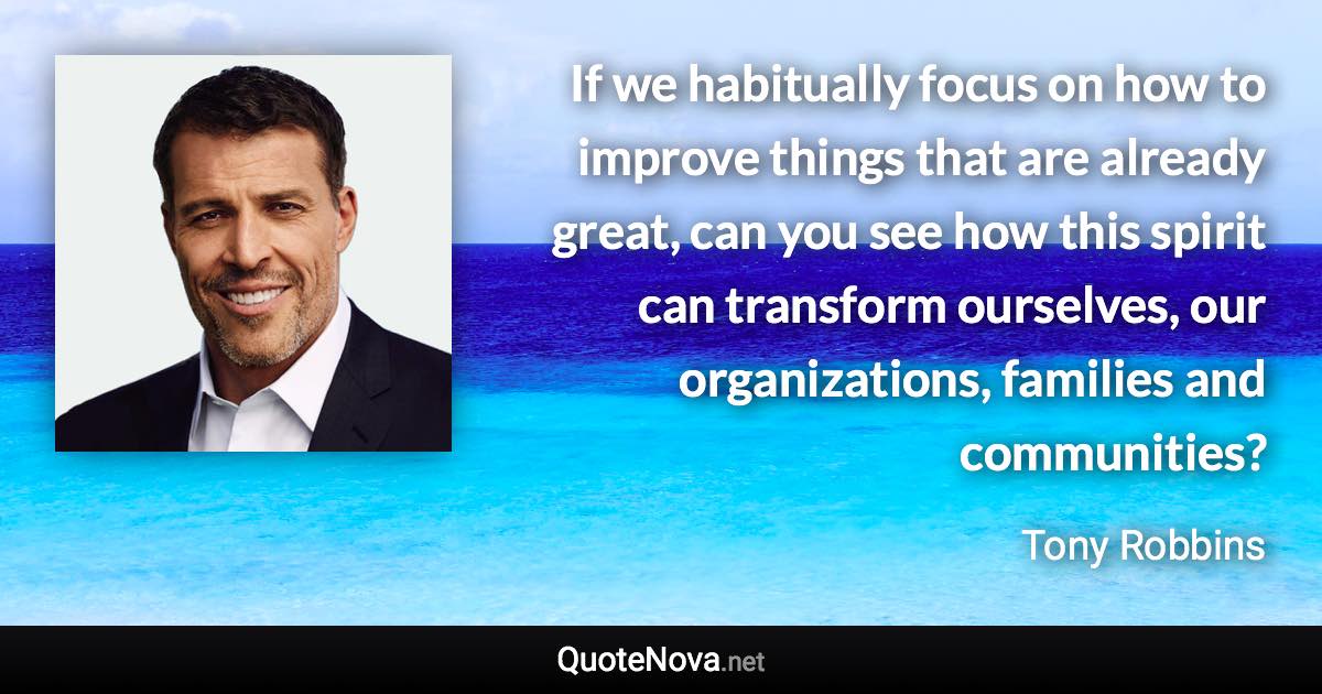 If we habitually focus on how to improve things that are already great, can you see how this spirit can transform ourselves, our organizations, families and communities? - Tony Robbins quote