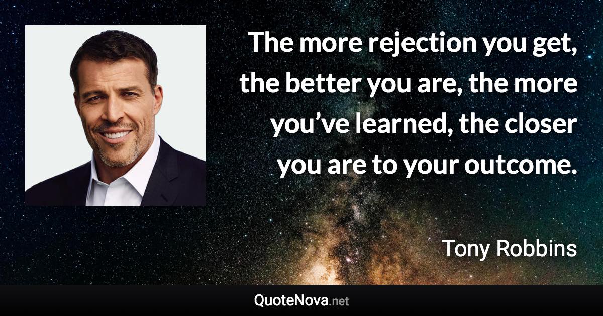 The more rejection you get, the better you are, the more you’ve learned, the closer you are to your outcome. - Tony Robbins quote