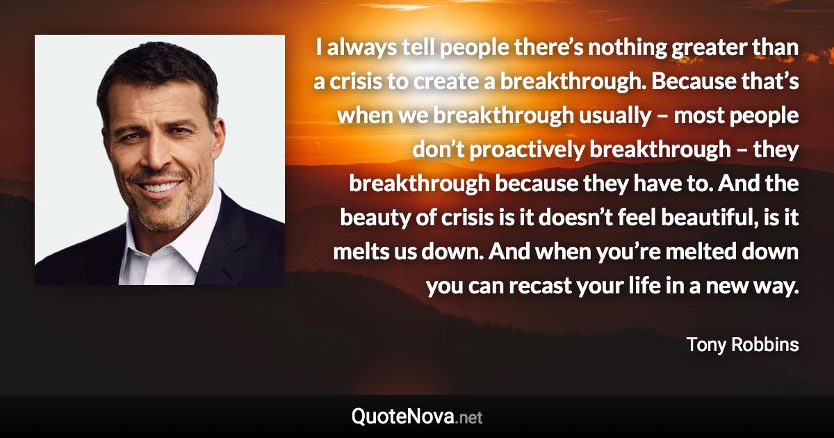 I always tell people there’s nothing greater than a crisis to create a breakthrough. Because that’s when we breakthrough usually – most people don’t proactively breakthrough – they breakthrough because they have to. And the beauty of crisis is it doesn’t feel beautiful, is it melts us down. And when you’re melted down you can recast your life in a new way. - Tony Robbins quote