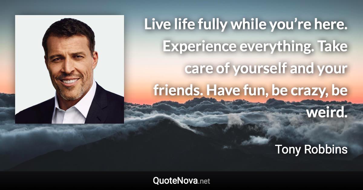 Live life fully while you’re here. Experience everything. Take care of yourself and your friends. Have fun, be crazy, be weird. - Tony Robbins quote