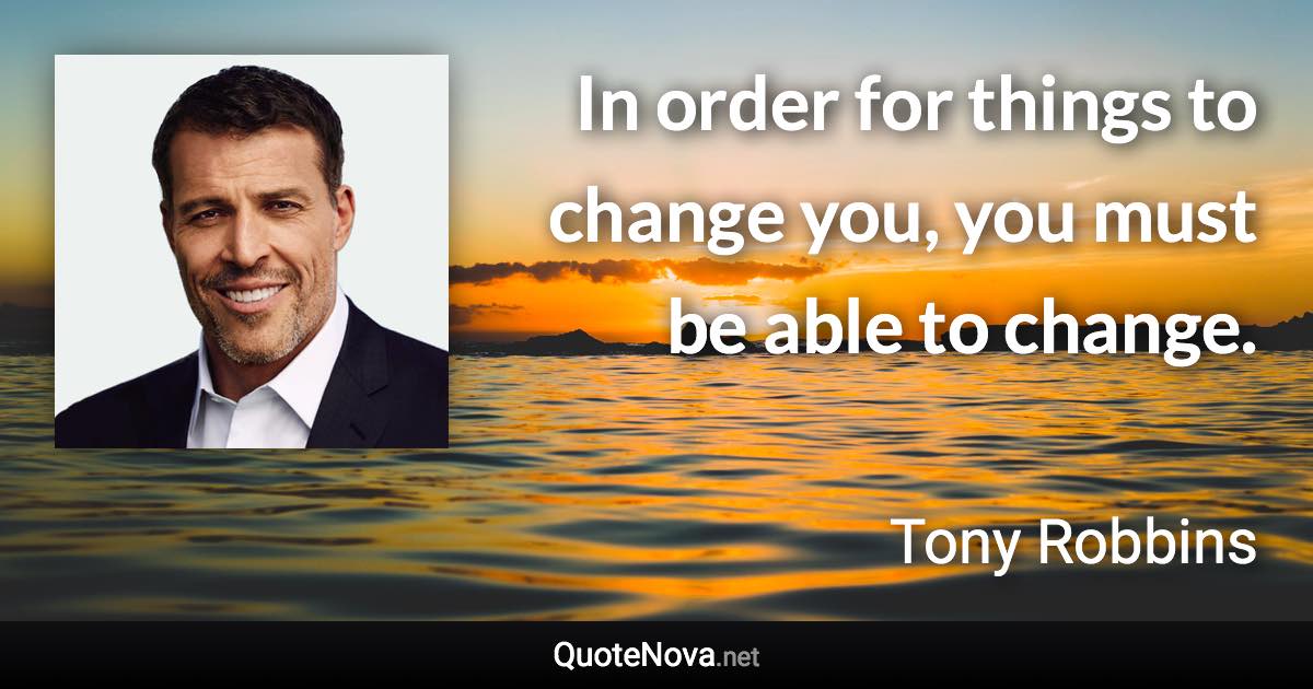 In order for things to change you, you must be able to change. - Tony Robbins quote