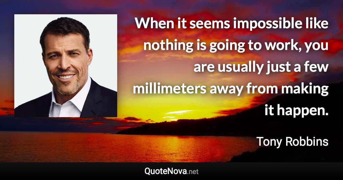 When it seems impossible like nothing is going to work, you are usually just a few millimeters away from making it happen. - Tony Robbins quote