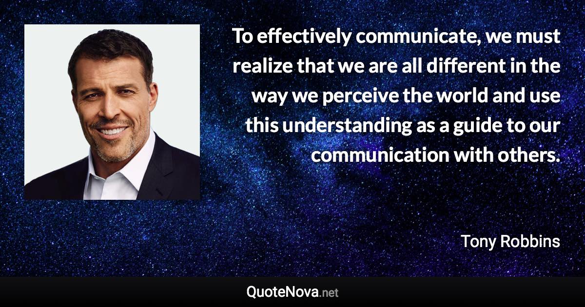 To effectively communicate, we must realize that we are all different in the way we perceive the world and use this understanding as a guide to our communication with others. - Tony Robbins quote