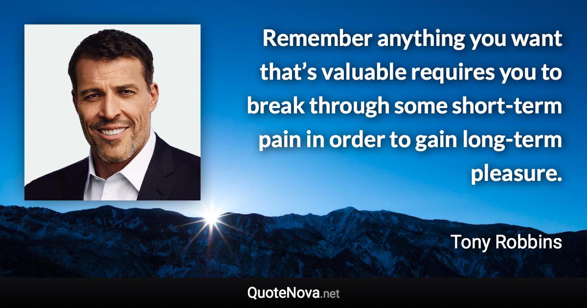 Remember anything you want that’s valuable requires you to break through some short-term pain in order to gain long-term pleasure. - Tony Robbins quote