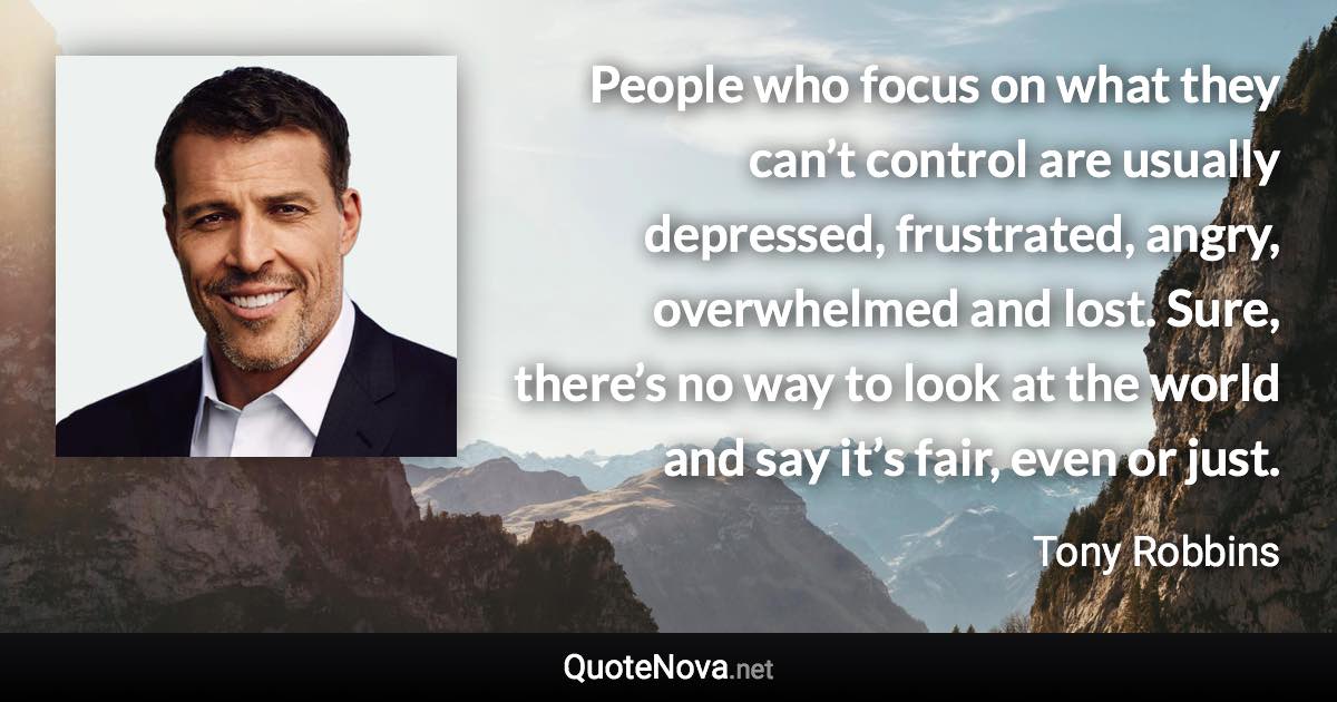 People who focus on what they can’t control are usually depressed, frustrated, angry, overwhelmed and lost. Sure, there’s no way to look at the world and say it’s fair, even or just. - Tony Robbins quote