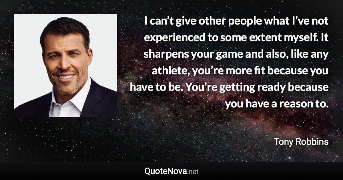 I can’t give other people what I’ve not experienced to some extent myself. It sharpens your game and also, like any athlete, you’re more fit because you have to be. You’re getting ready because you have a reason to. - Tony Robbins quote