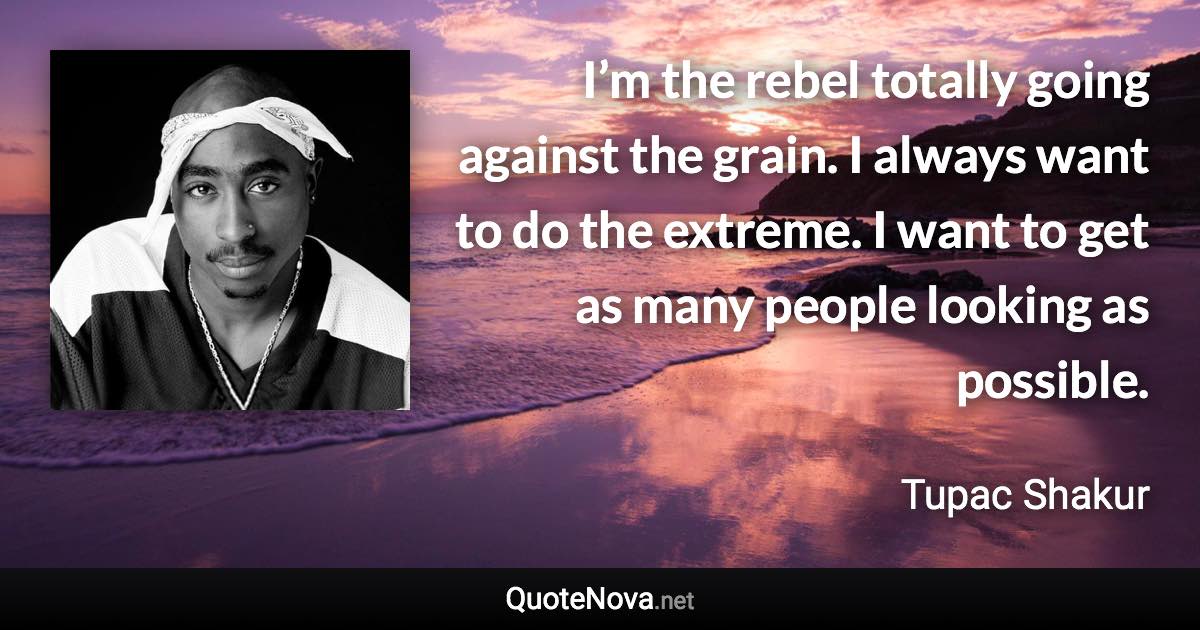 I’m the rebel totally going against the grain. I always want to do the extreme. I want to get as many people looking as possible. - Tupac Shakur quote