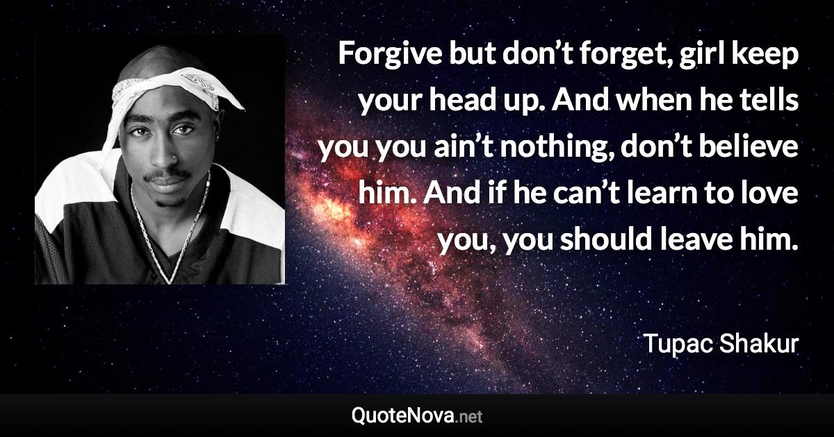 Forgive but don’t forget, girl keep your head up. And when he tells you you ain’t nothing, don’t believe him. And if he can’t learn to love you, you should leave him. - Tupac Shakur quote