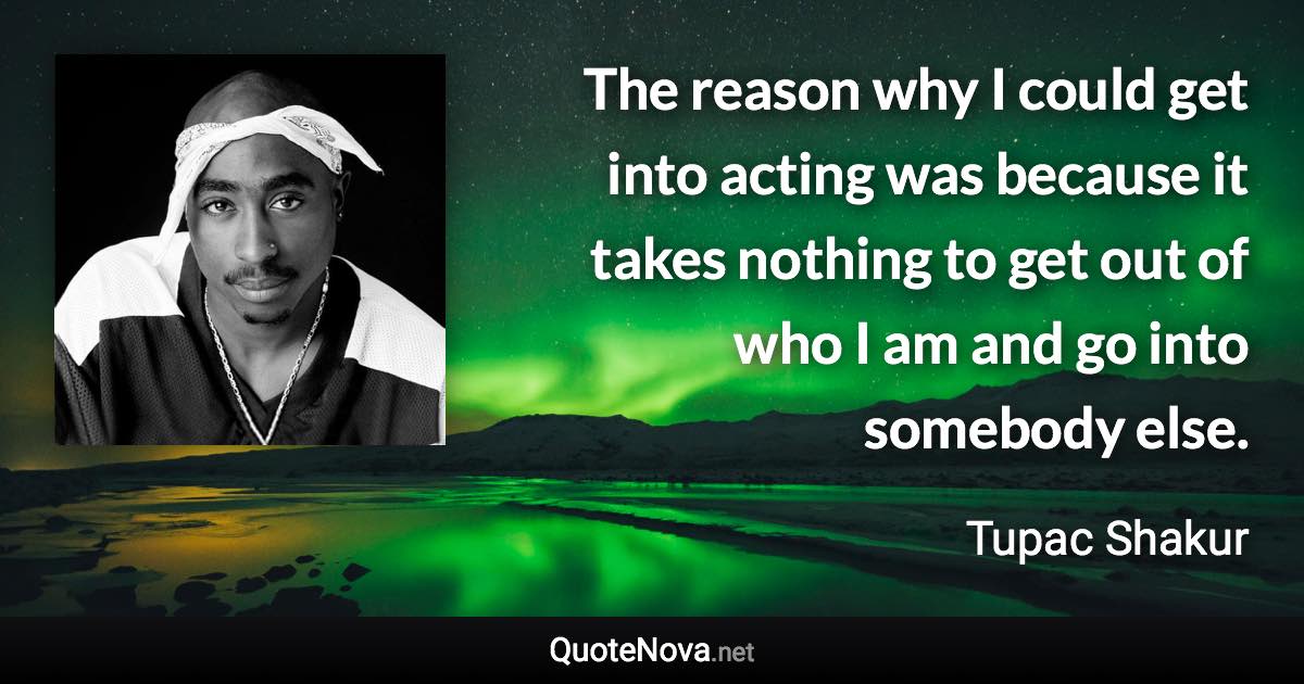 The reason why I could get into acting was because it takes nothing to get out of who I am and go into somebody else. - Tupac Shakur quote