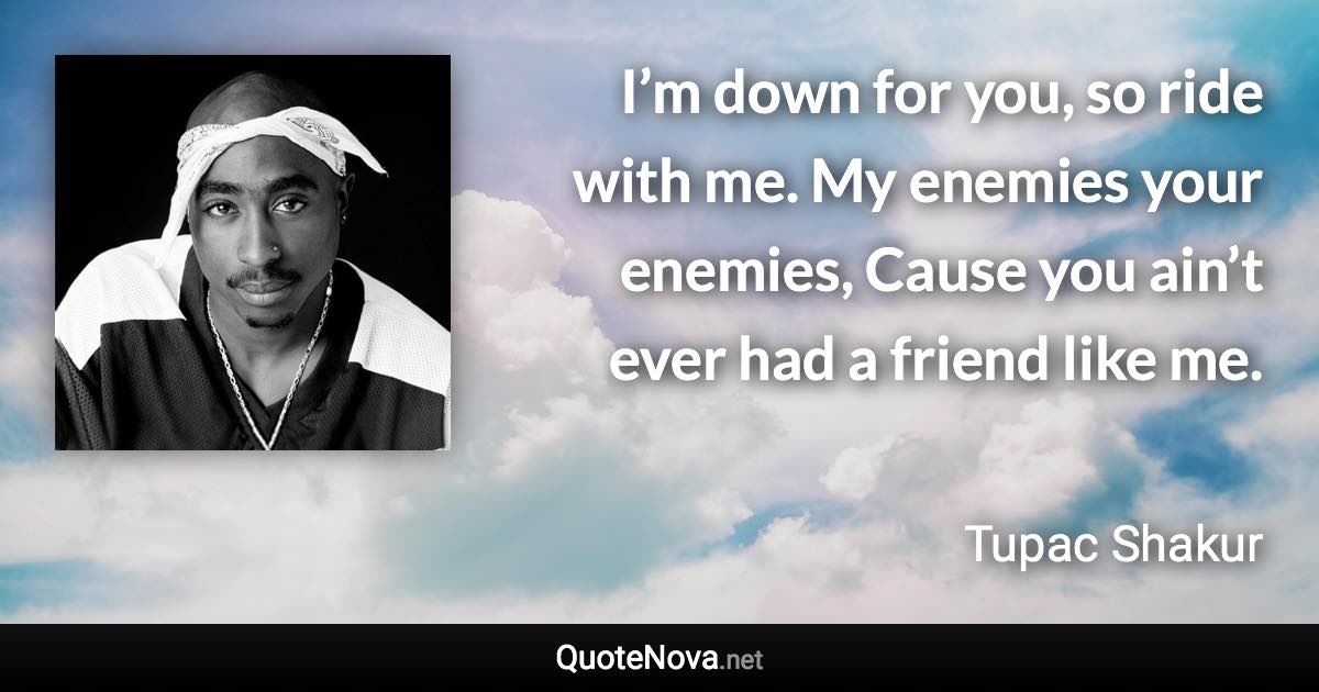 I’m down for you, so ride with me. My enemies your enemies, Cause you ain’t ever had a friend like me. - Tupac Shakur quote