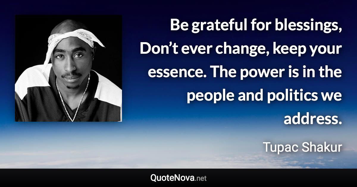 Be grateful for blessings, Don’t ever change, keep your essence. The power is in the people and politics we address. - Tupac Shakur quote