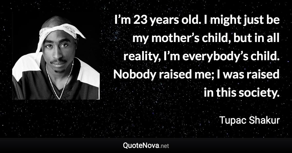 I’m 23 years old. I might just be my mother’s child, but in all reality, I’m everybody’s child. Nobody raised me; I was raised in this society. - Tupac Shakur quote