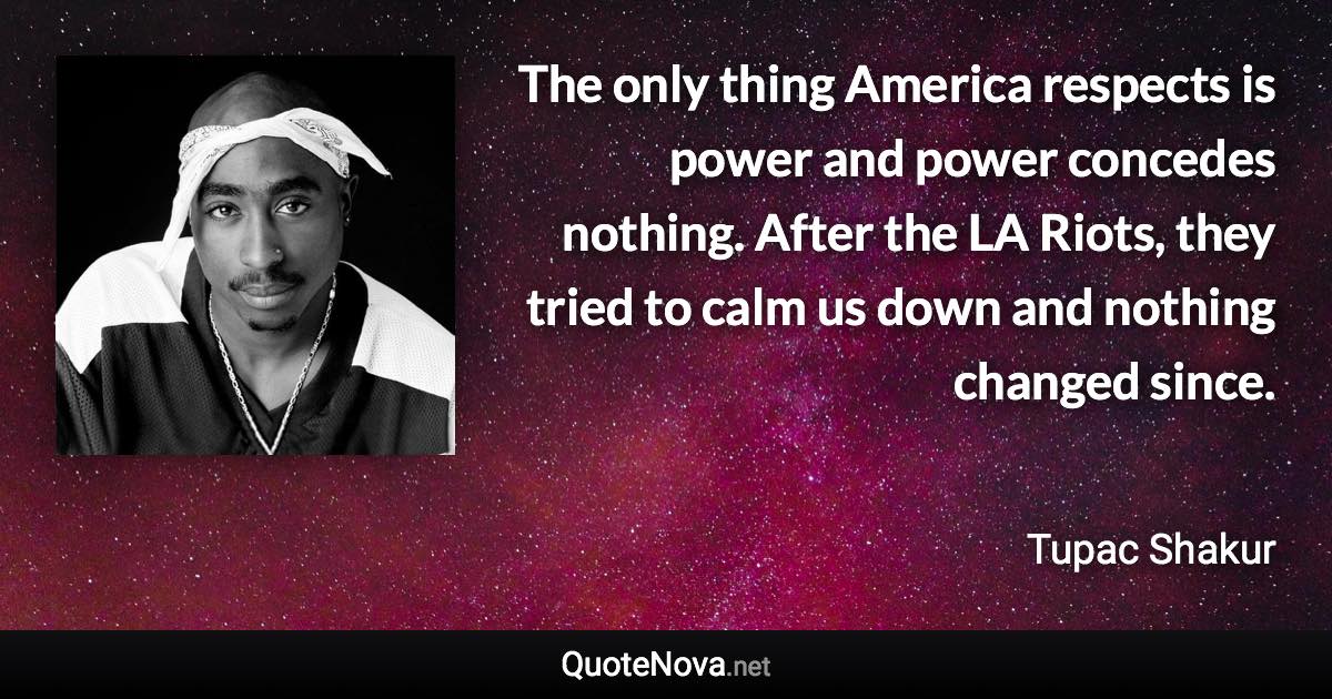 The only thing America respects is power and power concedes nothing. After the LA Riots, they tried to calm us down and nothing changed since. - Tupac Shakur quote